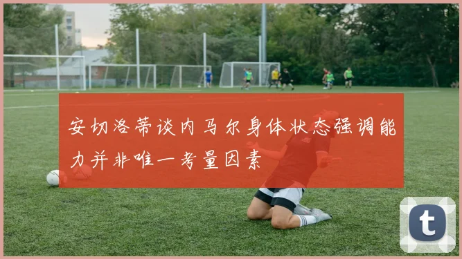安切洛蒂谈内马尔身体状态强调能力并非唯一考量因素