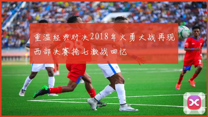 重温经典对决2018年火勇大战再现西部决赛抢七激战回忆