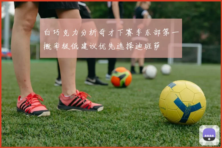 白巧克力分析奇才下赛季东部第一概率极低建议优先选择迪班萨