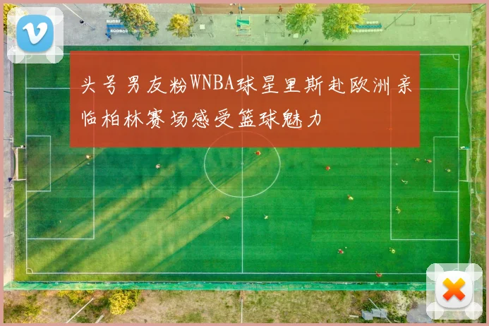 头号男友粉WNBA球星里斯赴欧洲亲临柏林赛场感受篮球魅力