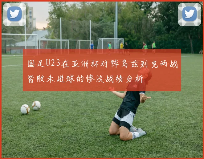 国足U23在亚洲杯对阵乌兹别克两战皆败未进球的惨淡战绩分析