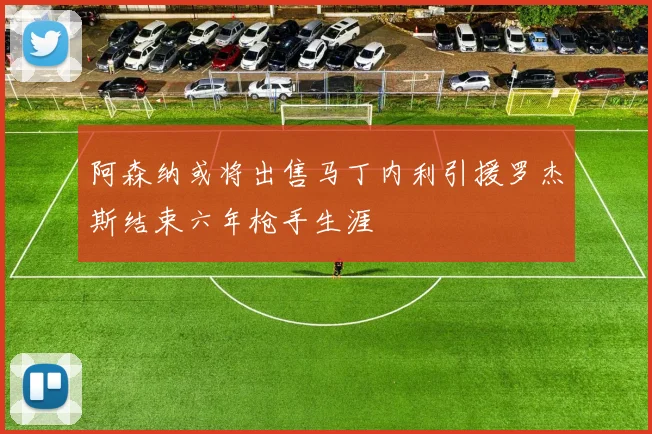 阿森纳或将出售马丁内利引援罗杰斯结束六年枪手生涯