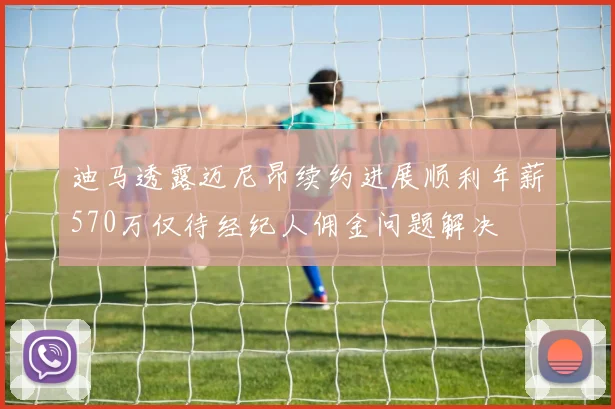 迪马透露迈尼昂续约进展顺利年薪570万仅待经纪人佣金问题解决