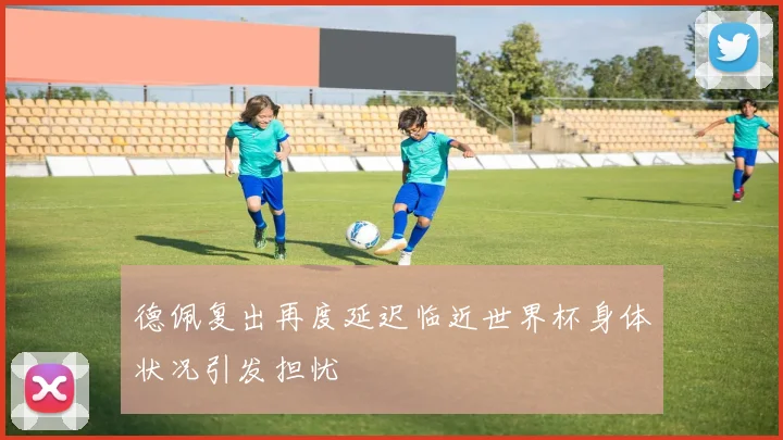 德佩复出再度延迟临近世界杯身体状况引发担忧