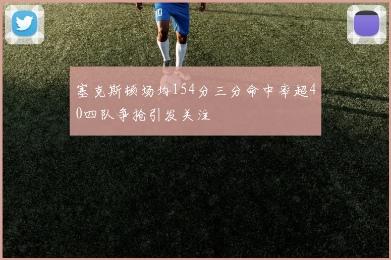 塞克斯顿场均154分三分命中率超40四队争抢引发关注