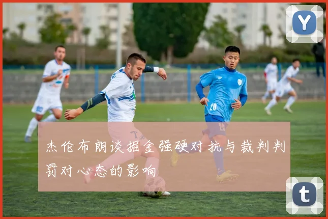 杰伦布朗谈掘金强硬对抗与裁判判罚对心态的影响