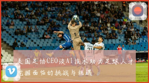 美国足协CEO谈AI技术助力足球人才挖掘面临的挑战与机遇