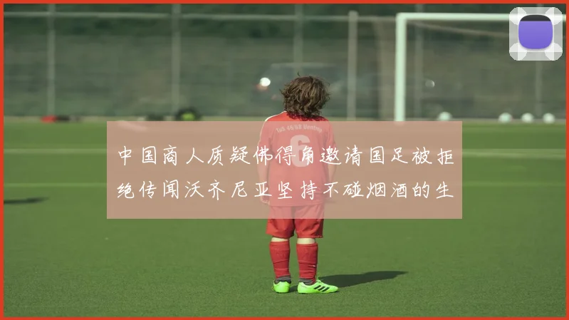 中国商人质疑佛得角邀请国足被拒绝传闻沃齐尼亚坚持不碰烟酒的生活方式