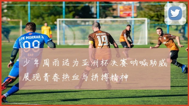 少年周雨诺为亚洲杯决赛呐喊助威展现青春热血与拼搏精神