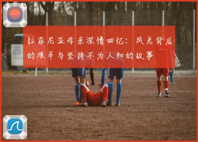 拉菲尼亚母亲深情回忆：风光背后的艰辛与坚持不为人知的故事