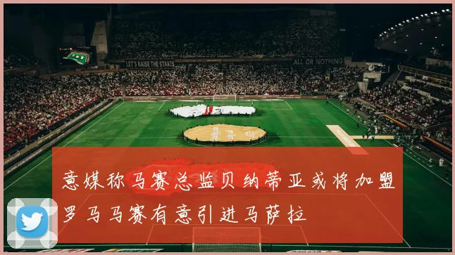 意媒称马赛总监贝纳蒂亚或将加盟罗马马赛有意引进马萨拉