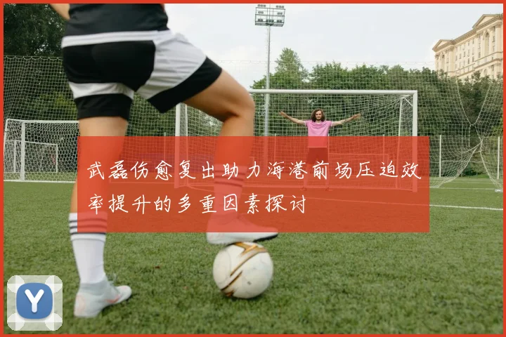 武磊伤愈复出助力海港前场压迫效率提升的多重因素探讨