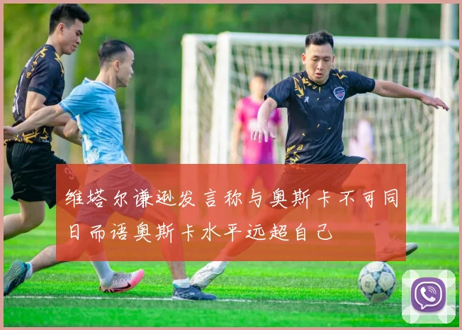 维塔尔谦逊发言称与奥斯卡不可同日而语奥斯卡水平远超自己
