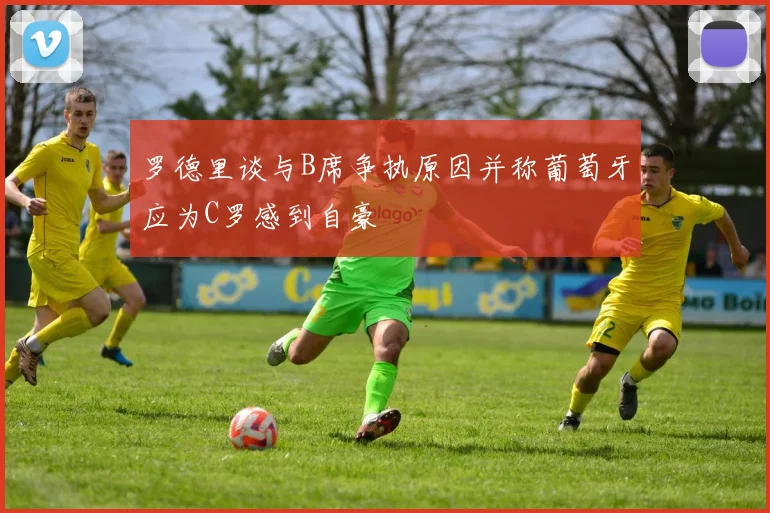 罗德里谈与B席争执原因并称葡萄牙应为C罗感到自豪