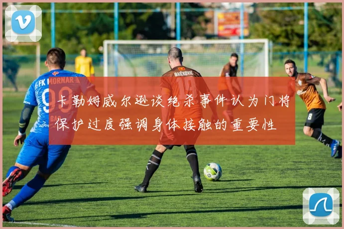 卡勒姆威尔逊谈绝杀事件认为门将保护过度强调身体接触的重要性