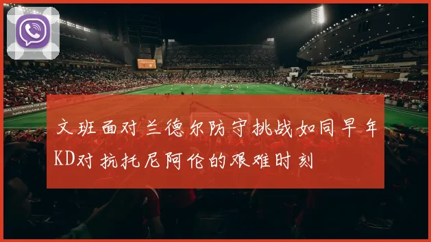 文班面对兰德尔防守挑战如同早年KD对抗托尼阿伦的艰难时刻