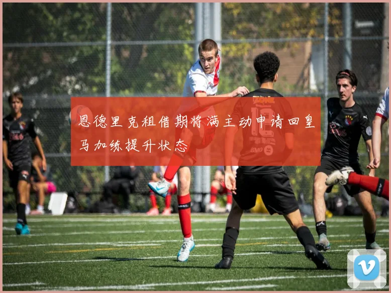 恩德里克租借期将满主动申请回皇马加练提升状态