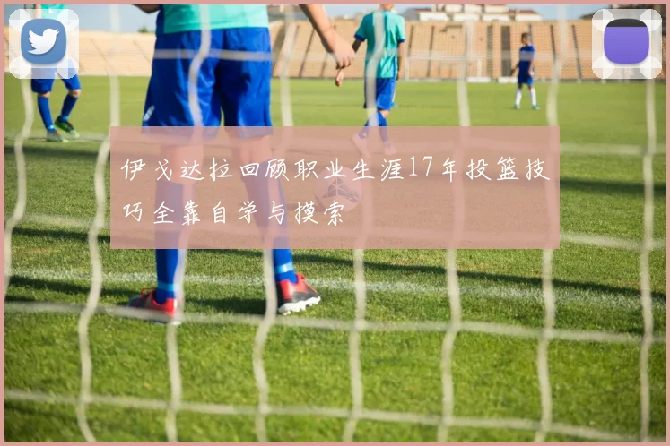 伊戈达拉回顾职业生涯17年投篮技巧全靠自学与摸索