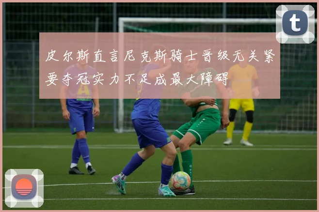 皮尔斯直言尼克斯骑士晋级无关紧要夺冠实力不足成最大障碍