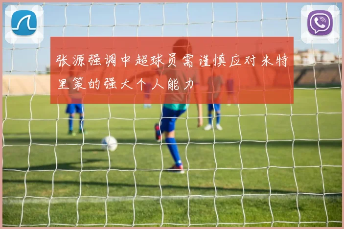 张源强调中超球员需谨慎应对米特里策的强大个人能力