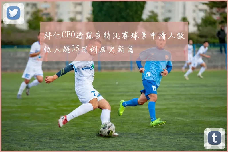 拜仁CEO透露多特比赛球票申请人数惊人超35万创历史新高