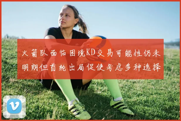 火箭队面临困境KD交易可能性仍未明朗但首轮出局促使考虑多种选择