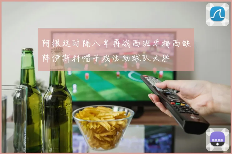 阿根廷时隔八年再战西班牙梅西缺阵伊斯科帽子戏法助球队大胜