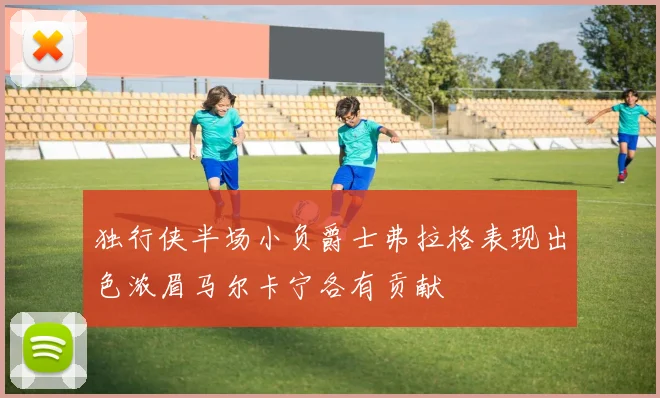 独行侠半场小负爵士弗拉格表现出色浓眉马尔卡宁各有贡献