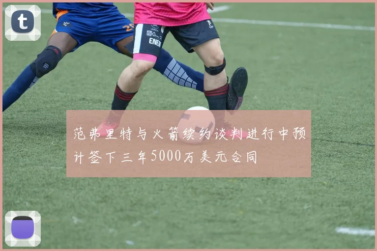范弗里特与火箭续约谈判进行中预计签下三年5000万美元合同