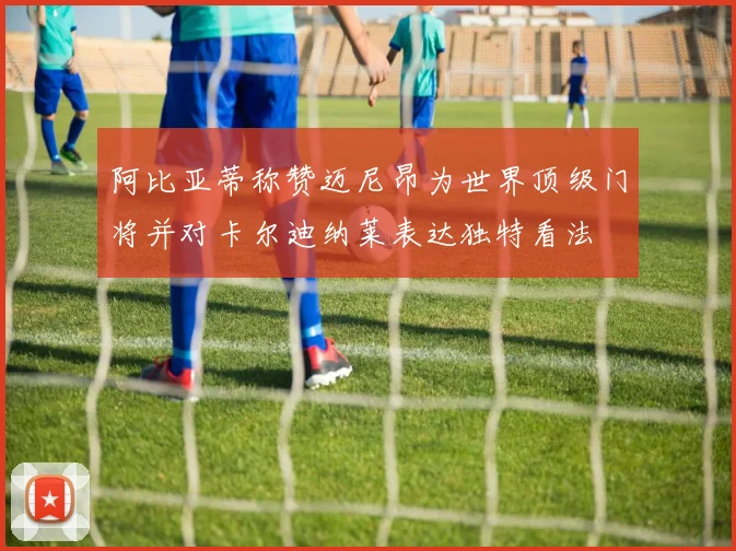 阿比亚蒂称赞迈尼昂为世界顶级门将并对卡尔迪纳莱表达独特看法