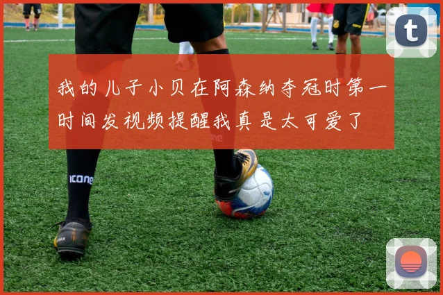 我的儿子小贝在阿森纳夺冠时第一时间发视频提醒我真是太可爱了