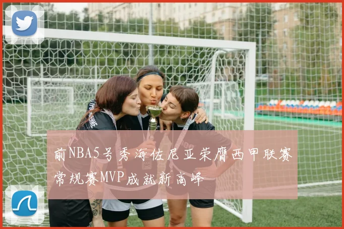 前NBA5号秀海佐尼亚荣膺西甲联赛常规赛MVP成就新高峰