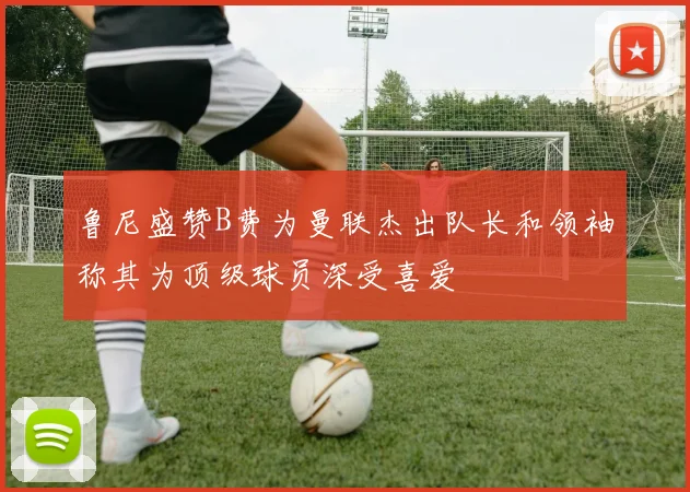 鲁尼盛赞B费为曼联杰出队长和领袖称其为顶级球员深受喜爱