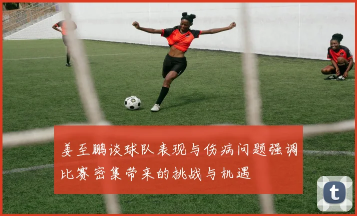 姜至鹏谈球队表现与伤病问题强调比赛密集带来的挑战与机遇