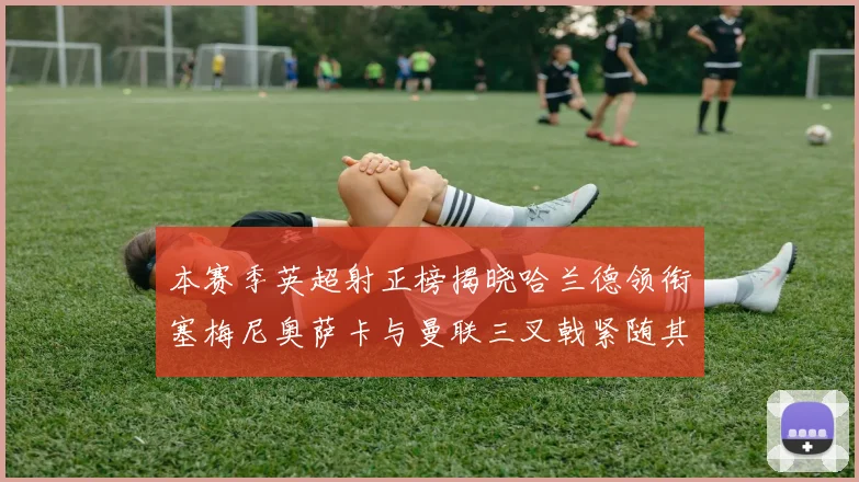 本赛季英超射正榜揭晓哈兰德领衔塞梅尼奥萨卡与曼联三叉戟紧随其后