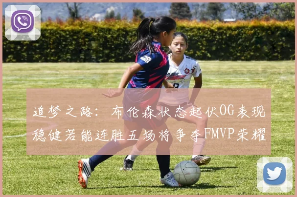 追梦之路：布伦森状态起伏OG表现稳健若能连胜五场将争夺FMVP荣耀