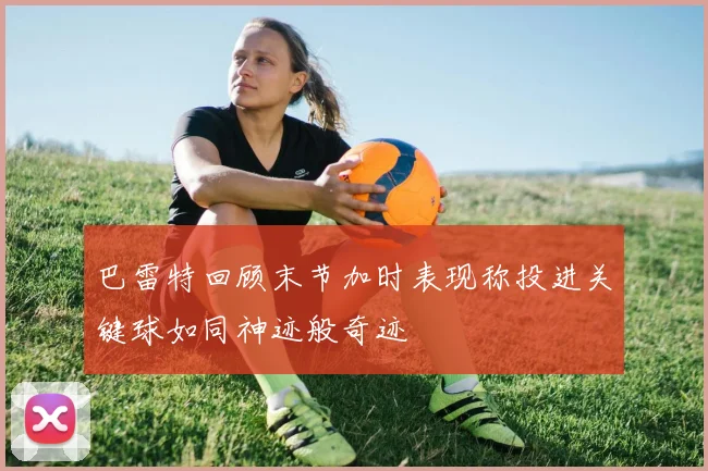 巴雷特回顾末节加时表现称投进关键球如同神迹般奇迹