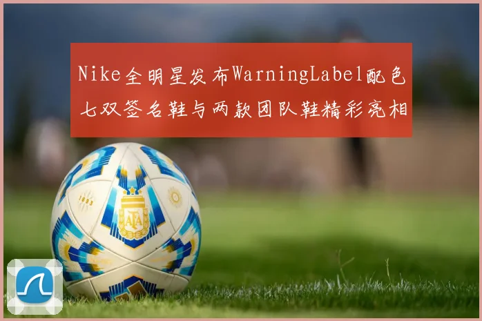 Nike全明星发布WarningLabel配色七双签名鞋与两款团队鞋精彩亮相
