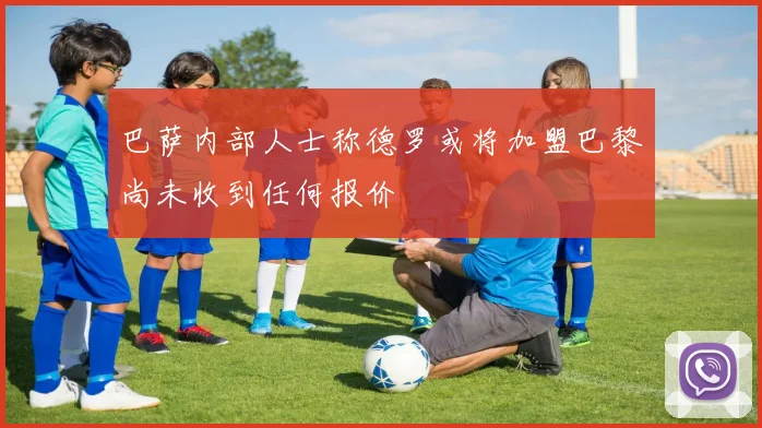巴萨内部人士称德罗或将加盟巴黎尚未收到任何报价