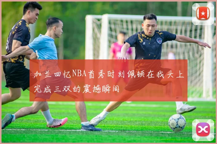 加兰回忆NBA首秀时刻佩顿在我头上完成三双的震撼瞬间