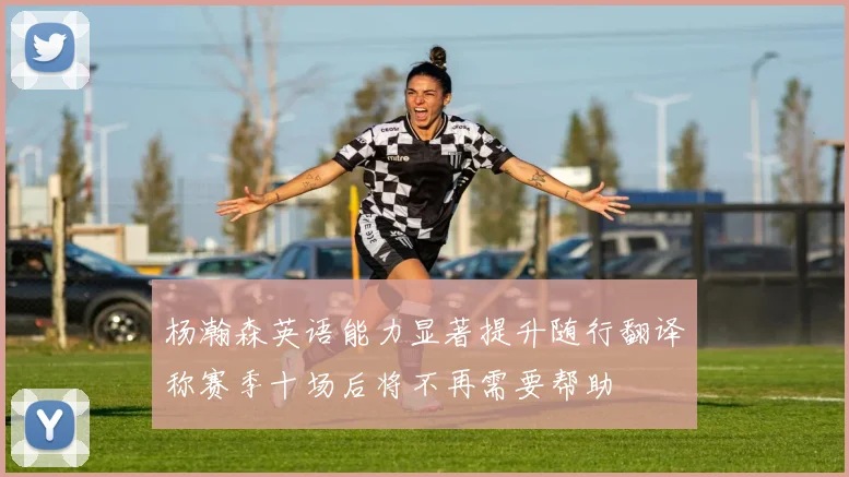 杨瀚森英语能力显著提升随行翻译称赛季十场后将不再需要帮助