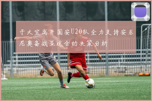 于大宝离开国安U20队全力支持安东尼奥备战亚运会的决策分析