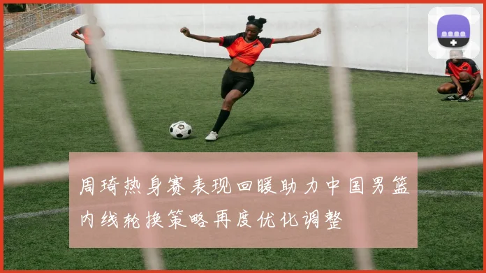 周琦热身赛表现回暖助力中国男篮内线轮换策略再度优化调整